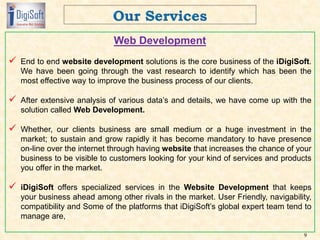 Web Development
 End to end website development solutions is the core business of the iDigiSoft.
We have been going through the vast research to identify which has been the
most effective way to improve the business process of our clients.
 After extensive analysis of various data’s and details, we have come up with the
solution called Web Development.
 Whether, our clients business are small medium or a huge investment in the
market; to sustain and grow rapidly it has become mandatory to have presence
on-line over the internet through having website that increases the chance of your
business to be visible to customers looking for your kind of services and products
you offer in the market.
 iDigiSoft offers specialized services in the Website Development that keeps
your business ahead among other rivals in the market. User Friendly, navigability,
compatibility and Some of the platforms that iDigiSoft’s global expert team tend to
manage are,
9
 