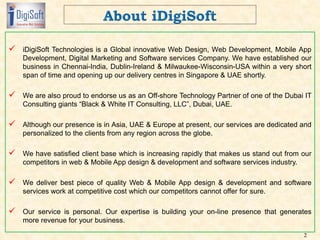  iDigiSoft Technologies is a Global innovative Web Design, Web Development, Mobile App
Development, Digital Marketing and Software services Company. We have established our
business in Chennai-India, Dublin-Ireland & Milwaukee-Wisconsin-USA within a very short
span of time and opening up our delivery centres in Singapore & UAE shortly.
 We are also proud to endorse us as an Off-shore Technology Partner of one of the Dubai IT
Consulting giants “Black & White IT Consulting, LLC”, Dubai, UAE.
 Although our presence is in Asia, UAE & Europe at present, our services are dedicated and
personalized to the clients from any region across the globe.
 We have satisfied client base which is increasing rapidly that makes us stand out from our
competitors in web & Mobile App design & development and software services industry.
 We deliver best piece of quality Web & Mobile App design & development and software
services work at competitive cost which our competitors cannot offer for sure.
 Our service is personal. Our expertise is building your on-line presence that generates
more revenue for your business.
2
 