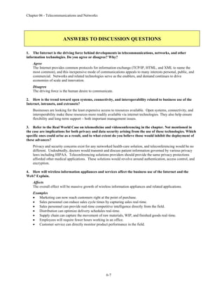 Chapter 06 - Telecommunications and Networks
6-7
ANSWERS TO DISCUSSION QUESTIONS
1. The Internet is the driving force behind developments in telecommunications, networks, and other
information technologies. Do you agree or disagree? Why?
Agree
The Internet provides common protocols for information exchange (TCP/IP, HTML, and XML to name the
most common), and this inexpensive mode of communications appeals to many interests personal, public, and
commercial. Networks and related technologies serve as the enablers, and demand continues to drive
economies of scale and innovation.
Disagree
The driving force is the human desire to communicate.
2. How is the trend toward open systems, connectivity, and interoperability related to business use of the
Internet, intranets, and extranets?
Businesses are looking for the least expensive access to resources available. Open systems, connectivity, and
interoperability make these resources more readily available via internet technologies. They also help ensure
flexibility and long-term support – both important management issues.
3. Refer to the Real World Case on telemedicine and videoconferencing in the chapter. Not mentioned in
the case are implications for both privacy and data security arising from the use of these technologies. Which
specific ones could arise as a result, and to what extent do you believe those would inhibit the deployment of
these advances?
Privacy and security concerns exist for any networked health-care solution, and teleconferencing would be no
different. Undoubtedly, doctors would transmit and discuss patient information governed by various privacy
laws including HIPAA. Teleconferencing solutions providers should provide the same privacy protections
afforded other medical applications. These solutions would revolve around authentication, access control, and
encryption.
4. How will wireless information appliances and services affect the business use of the Internet and the
Web? Explain.
Affects
The overall effect will be massive growth of wireless information appliances and related applications.
Examples
• Marketing can now reach customers right at the point of purchase.
• Sales personnel can reduce sales cycle times by capturing sales real-time.
• Sales personnel can provide real-time competitive intelligence directly from the field.
• Distribution can optimize delivery schedules real-time.
• Supply chain can capture the movement of raw materials, WIP, and finished goods real-time.
• Employees will require fewer hours working in an office.
• Customer service can directly monitor product performance in the field.
 