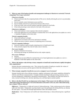 Chapter 06 - Telecommunications and Networks
6-8
5. What are some of the business benefits and management challenges of client/server networks? Network
computing? Peer-to-peer networks?
Client/server benefits:
• Clients (end users) take the computing burden off the server, thereby allowing the server to accommodate
more users.
• Servers centrally control information access and flow.
• Servers handle connectivity to and security between other servers.
• If the server fails, users can still continue using their machine for local tasks.
• Client-side processing is more tailored to the needs of the end users.
Client/server challenges:
• Client-side hardware is more expensive than network computers
• Client-side applications are more difficult to maintain than server side applications (one update on a server
v. hundreds of updates on the client-side).
Network computing benefits:
• Client-side hardware is cheaper.
• Applications are located on the server and easier to maintain.
• Clients can access a massive amount of computing power if necessary.
Network computing challenges:
• Network computers require enough computing power to handle peak loads.
• If the network computer fails, then all nodes cease to function.
Peer to peer benefits:
• Requires minimal (or no) servers.
• Processing and storage are distributed and use only surplus capacity.
Peer to peer challenges:
• Security
• Applications are more difficult to maintain than server based applications (one update on a server v.
hundreds of individual updates on the client-side).
6. What is the business value driving so many companies to install and extend intranets rapidly throughout
their organizations?
Intranets decrease communications costs. They increase the number of employees reached, the volume of
information they can access, and the speed at which this information flows.
7. What strategic competitive benefits do you see in a company’s use of extranets?
Strategic benefits derive from offering customers, suppliers, and partners with unique capabilities afforded by
effective and efficient communications. Examples include streamlined order processing, customer service,
account management, collaboration, and general communications. These abilities may help raise barriers to
entry, increase switching costs, decrease operating costs, and help improve product quality.
8. Refer to the Real World Case on telepresence in the chapter. What seems to be the difference between
videoconferencing and telepresence? Given the discussion on the latter in the case, does videoconferencing
have a future? Why or why not?
Differences: Telepresence is a high-end version of videoconferencing. Video conferencing involves sharing
audio and video feeds. Telepresence uses these feeds to give the participants the feeling that they are sharing
the same space. Cisco does this through high definition videos and multiple screens.
Bright future: Since Telepresence isn't mobile and videoconferencing is, videoconferencing has a significant
future.
 