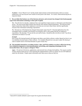 Chapter 06 - Telecommunications and Networks
6-9
No future: Given "Moore's Law" and the steady improvements in telecommunications, there's no reason
telepresence can't also become more mobile at some point in the future. As a result, videoconferencing has no
long-term future.
9. Do you think that business use of the Internet, intranets, and extranets has changed what businesspeople
expect from information technology in their jobs? Explain.
Yes. Over the last two decades, employees have seen significant improvements to information and information
access. The most recent improvements stem directly from internet related technologies. The direction these
improvements have taken allow employees to envision an even more robust future, and this significantly
increases their information technology expectations.
No. Personal use of the Internet has changed what people expect from IT. Personal applications have far
outstripped what is available in the business environment, and it is this market that has set employee's
expectations. The idea that, "if I can do this cool stuff at home, I should be able to do this at work," has driven
expectations for better IT at work.
Example
Peer-to-peer file sharing boomed with Napster and others years before software vendors figured out how to use
it to distribute licensed copies of their software. For example, Blizzard now uses peer-to-peer file sharing in
order to handle massive download demands on game-release day. 1
10. The insatiable demand for everything wireless, video, and Web-enabled everywhere will be the driving
force behind developments in telecommunications, networking, and computing technologies for the
foreseeable future. Do you agree or disagree? Why?
Agree: 3G and now 4G devices, applications, and networks have all taken the headlines. The massive number
of these internet-ready devices is also hastening the implementation of IPv6 as regions run out of IP addresses
under the old scheme. People expect information and video access wherever they are.
1
Starcraft II's installer defaults to peer-to-peer for its game download scheme.
 