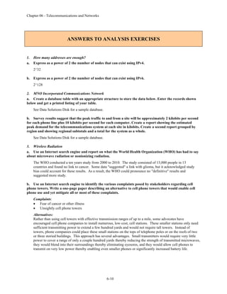 Chapter 06 - Telecommunications and Networks
6-10
ANSWERS TO ANALYSIS EXERCISES
1. How many addresses are enough?
a. Express as a power of 2 the number of nodes that can exist using IPv4.
2^32
b. Express as a power of 2 the number of nodes that can exist using IPv6.
2^128
2. MNO Incorporated Communications Network
a. Create a database table with an appropriate structure to store the data below. Enter the records shown
below and get a printed listing of your table.
See Data Solutions Disk for a sample database.
b. Survey results suggest that the peak traffic to and from a site will be approximately 2 kilobits per second
for each phone line plus 10 kilobits per second for each computer. Create a report showing the estimated
peak demand for the telecommunications system at each site in kilobits. Create a second report grouped by
region and showing regional subtotals and a total for the system as a whole.
See Data Solutions Disk for a sample database.
3. Wireless Radiation
a. Use an Internet search engine and report on what the World Health Organization (WHO) has had to say
about microwave radiation or nonionizing radiation.
The WHO conducted a ten years study from 2000 to 2010. The study consisted of 13,000 people in 13
countries and found no link to cancer. Some data "suggested" a link with glioma, but it acknowledged study
bias could account for these results. As a result, the WHO could pronounce no "definitive" results and
suggested more study.
b. Use an Internet search engine to identify the various complaints posed by stakeholders regarding cell
phone towers. Write a one-page paper describing an alternative to cell phone towers that would enable cell
phone use and yet mitigate all or most of these complaints.
Complaints:
• Fear of cancer or other illness
• Unsightly cell phone towers
Alternatives:
Rather than using cell towers with effective transmission ranges of up to a mile, some advocates have
encouraged cell phone companies to install numerous, low-cost, cell stations. These smaller stations only need
sufficient transmitting power to extend a few hundred yards and would not require tall towers. Instead of
towers, phone companies could place these small stations on the tops of telephone poles or on the roofs of two
or three storied buildings. This approach has several advantages. Small transmitters would require very little
power to cover a range of only a couple hundred yards thereby reducing the strength of transmitted microwaves,
they would blend into their surroundings thereby eliminating eyesores, and they would allow cell phones to
transmit on very low power thereby enabling even smaller phones or significantly increased battery life.
 
