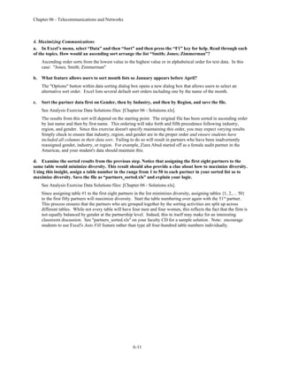 Chapter 06 - Telecommunications and Networks
6-11
4. Maximizing Communications
a. In Excel’s menu, select “Data” and then “Sort” and then press the “F1” key for help. Read through each
of the topics. How would an ascending sort arrange the list “Smith; Jones; Zimmerman”?
Ascending order sorts from the lowest value to the highest value or in alphabetical order for text data. In this
case: "Jones; Smith; Zimmerman"
b. What feature allows users to sort month lists so January appears before April?
The "Options" button within data sorting dialog box opens a new dialog box that allows users to select an
alternative sort order. Excel lists several default sort orders including one by the name of the month.
c. Sort the partner data first on Gender, then by Industry, and then by Region, and save the file.
See Analysis Exercise Data Solutions files: [Chapter 06 - Solutions.xls].
The results from this sort will depend on the starting point. The original file has been sorted in ascending order
by last name and then by first name. This ordering will take forth and fifth precedence following industry,
region, and gender. Since this exercise doesn't specify maintaining this order, you may expect varying results.
Simply check to ensure that industry, region, and gender are in the proper order and ensure students have
included all columns in their data sort. Failing to do so will result in partners who have been inadvertently
reassigned gender, industry, or region. For example, Ziara Abud started off as a female audit partner in the
Americas, and your student's data should maintain this.
d. Examine the sorted results from the previous step. Notice that assigning the first eight partners to the
same table would minimize diversity. This result should also provide a clue about how to maximize diversity.
Using this insight, assign a table number in the range from 1 to 50 to each partner in your sorted list so to
maximize diversity. Save the file as “partners_sorted.xls” and explain your logic.
See Analysis Exercise Data Solutions files: [Chapter 06 - Solutions.xls].
Since assigning table #1 to the first eight partners in the list minimizes diversity, assigning tables {1, 2,… 50}
to the first fifty partners will maximize diversity. Start the table numbering over again with the 51st
partner.
This process ensures that the partners who are grouped together by the sorting activities are split up across
different tables. While not every table will have four men and four women, this reflects the fact that the firm is
not equally balanced by gender at the partnership level. Indeed, this in itself may make for an interesting
classroom discussion. See "partners_sorted.xls" on your faculty CD for a sample solution. Note: encourage
students to use Excel's Auto Fill feature rather than type all four-hundred table numbers individually.
 