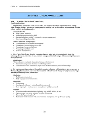 Chapter 06 - Telecommunications and Networks
6-12
ANSWERS TO REAL WORLD CASES
RWC 1: DLA Piper, MetLife, PepsiCo, and Others
Case Study Questions
1. Implementing telepresence seems to have other, less tangible, advantages beyond travel cost savings.
What are some of those? How do you quantify them to make the case for investing in the technology? Provide
at least two fully developed examples.
Intangible benefits
• Helps "green" initiatives
• Improves employee's quality of life
• Increase junior team member's exposure to executive management
• Improves working relationships
Indirect methods to quantify impact
• Count instances of coverage by industry press
• Note changes in employee turn-over rates
• Note changes in recoverable hours
• Note changes in billable hours
• Evaluate client retention
2. DLA Piper, MetLife, and the other companies featured in the case are very optimistic about the
technology. However, other than its cost, what are some potential disadvantages of implementing telepresence
in organizations?
Disadvantages
The case does not specifically discuss disadvantages other than cost.
• Important meetings are at the mercy of technology failures
• Overreliance on video conferencing might hinder the development of personal relationships
3. Do you think meetings conducted through telepresence technology will be similar to face-to-face ones as
the technology becomes more pervasive? How would the rules of etiquette change for telepresence meetings?
Which type of meeting would you like best?
Similarities
• Real-time communication
• Body language aids communication
Differences
• Less personal
• Meeting ends at the end – minimal socializing after work
• More impromptu – meetings can be arranged more quickly than travel
Etiquette
• When meeting across time zones, which party gets up early or stays up late?
• Agreement and trust on the subject of recording the meeting
• Beware the "open microphone"
• Participants should minimize side conversations as microphones pick up all voices equally
 