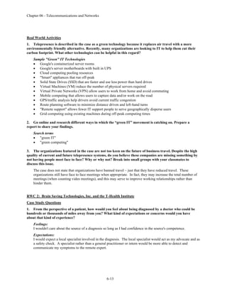 Chapter 06 - Telecommunications and Networks
6-13
Real World Activities
1. Telepresence is described in the case as a green technology because it replaces air travel with a more
environmentally friendly alternative. Recently, many organizations are looking to IT to help them cut their
carbon footprint. What other technologies can be helpful in this regard?
Sample "Green" IT Technologies
• Google's containerized server rooms
• Google's server motherboards with built in UPS
• Cloud computing pooling resources
• "Smart" appliances that run off-peak
• Solid State Drives (SSD) that are faster and use less power than hard drives
• Virtual Machines (VM) reduce the number of physical servers required
• Virtual Private Networks (VPN) allow users to work from home and avoid commuting
• Mobile computing that allows users to capture data and/or work on the road
• GPS/traffic analysis help drivers avoid current traffic congestion
• Route planning software to minimize distance driven and left-hand turns
• "Remote support" allows fewer IT support people to serve geographically disperse users
• Grid computing using existing machines during off-peak computing times
2. Go online and research different ways in which the “green IT” movement is catching on. Prepare a
report to share your findings.
Search terms
• "green IT"
• "green computing"
3. The organizations featured in the case are not too keen on the future of business travel. Despite the high
quality of current and future telepresence systems, do you believe these companies are missing something by
not having people meet face to face? Why or why not? Break into small groups with your classmates to
discuss this issue.
The case does not state that organizations have banned travel – just that they have reduced travel. These
organizations still have face to face meetings when appropriate. In fact, they may increase the total number of
meetings (when counting video meetings), and this may serve to improve working relationships rather than
hinder them.
RWC 2: Brain Saving Technologies, Inc. and the T-Health Institute
Case Study Questions
1. From the perspective of a patient, how would you feel about being diagnosed by a doctor who could be
hundreds or thousands of miles away from you? What kind of expectations or concerns would you have
about that kind of experience?
Feelings:
I wouldn't care about the source of a diagnosis so long as I had confidence in the source's competence.
Expectations:
I would expect a local specialist involved in the diagnosis. The local specialist would act as my advocate and as
a safety check. A specialist rather than a general practitioner or intern would be more able to detect and
communicate my symptoms to the remote expert.
 