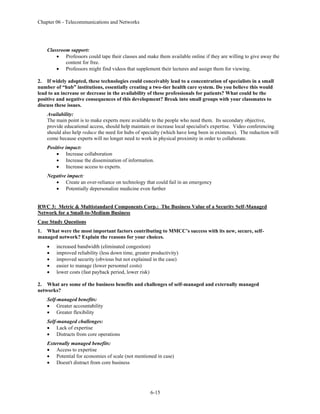 Chapter 06 - Telecommunications and Networks
6-15
Classroom support:
• Professors could tape their classes and make them available online if they are willing to give away the
content for free.
• Professors might find videos that supplement their lectures and assign them for viewing.
2. If widely adopted, these technologies could conceivably lead to a concentration of specialists in a small
number of “hub” institutions, essentially creating a two-tier health care system. Do you believe this would
lead to an increase or decrease in the availability of these professionals for patients? What could be the
positive and negative consequences of this development? Break into small groups with your classmates to
discuss these issues.
Availability:
The main point is to make experts more available to the people who need them. Its secondary objective,
provide educational access, should help maintain or increase local specialist's expertise. Video conferencing
should also help reduce the need for hubs of specialty (which have long been in existence). The reduction will
come because experts will no longer need to work in physical proximity in order to collaborate.
Positive impact:
• Increase collaboration
• Increase the dissemination of information.
• Increase access to experts.
Negative impact:
• Create an over-reliance on technology that could fail in an emergency
• Potentially depersonalize medicine even further
RWC 3: Metric & Multistandard Components Corp.: The Business Value of a Security Self-Managed
Network for a Small-to-Medium Business
Case Study Questions
1. What were the most important factors contributing to MMCC’s success with its new, secure, self-
managed network? Explain the reasons for your choices.
• increased bandwidth (eliminated congestion)
• improved reliability (less down time, greater productivity)
• improved security (obvious but not explained in the case)
• easier to manage (lower personnel costs)
• lower costs (fast payback period, lower risk)
2. What are some of the business benefits and challenges of self-managed and externally managed
networks?
Self-managed benefits:
• Greater accountability
• Greater flexibility
Self-managed challenges:
• Lack of expertise
• Distracts from core operations
Externally managed benefits:
• Access to expertise
• Potential for economies of scale (not mentioned in case)
• Doesn't distract from core business
 