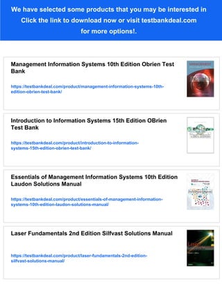 We have selected some products that you may be interested in
Click the link to download now or visit testbankdeal.com
for more options!.
Management Information Systems 10th Edition Obrien Test
Bank
https://testbankdeal.com/product/management-information-systems-10th-
edition-obrien-test-bank/
Introduction to Information Systems 15th Edition OBrien
Test Bank
https://testbankdeal.com/product/introduction-to-information-
systems-15th-edition-obrien-test-bank/
Essentials of Management Information Systems 10th Edition
Laudon Solutions Manual
https://testbankdeal.com/product/essentials-of-management-information-
systems-10th-edition-laudon-solutions-manual/
Laser Fundamentals 2nd Edition Silfvast Solutions Manual
https://testbankdeal.com/product/laser-fundamentals-2nd-edition-
silfvast-solutions-manual/
 