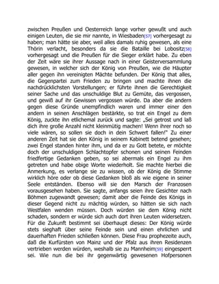 zwischen Preußen und Oesterreich lange vorher gewußt und auch
einigen Leuten, die sie mir nannte, in Wiesbaden[57] vorhergesagt zu
haben; man hätte sie aber, weil alles damals ruhig gewesen, als eine
Thörin verlacht, besonders da sie die Bataille bei Lobositz[58]
vorhergesagt und die Preußen für die Sieger erklärt habe. Zu eben
der Zeit wäre sie ihrer Aussage nach in einer Geisterversammlung
gewesen, in welcher sich der König von Preußen, wie die Häupter
aller gegen ihn vereinigten Mächte befunden. Der König that alles,
die Gegenpartei zum Frieden zu bringen und machte ihnen die
nachdrücklichsten Vorstellungen; er führte ihnen die Gerechtigkeit
seiner Sache und das unschuldige Blut zu Gemüte, das vergossen,
und gewiß auf ihr Gewissen vergossen würde. Da aber die andern
gegen diese Gründe unempfindlich waren und immer einer den
andern in seinen Anschlägen bestärkte, so trat ein Engel zu dem
König, zuckte ihn etlichemal zurück und sagte: „Sei getrost und laß
dich ihre große Anzahl nicht kleinmütig machen! Wenn ihrer noch so
viele wären, so sollen sie doch in dein Schwert fallen!“ Zu einer
anderen Zeit hat sie den König in seinem Kabinett betend gesehen;
zwei Engel standen hinter ihm, und da er zu Gott betete, er möchte
doch der unschuldigen Schlachtopfer schonen und seinen Feinden
friedfertige Gedanken geben, so sei abermals ein Engel zu ihm
getreten und habe obige Worte wiederholt. Sie machte hierbei die
Anmerkung, es verlange sie zu wissen, ob der König die Stimme
wirklich höre oder ob diese Gedanken bloß als wie eigene in seiner
Seele entständen. Ebenso will sie den Marsch der Franzosen
vorausgesehen haben. Sie sagte, anfangs seien ihre Gesichter nach
Böhmen zugewandt gewesen; damit aber die Feinde des Königs in
dieser Gegend nicht zu mächtig würden, so hätten sie sich nach
Westfalen wenden müssen. Doch würden sie dem König nicht
schaden, sondern er würde sich auch dort ihren Leuten widersetzen.
Für die Zukunft bestimmt sei überhaupt dieses: Der König würde
stets sieghaft über seine Feinde sein und einen ehrlichen und
dauerhaften Frieden schließen können. Diese Frau prophezeite auch,
daß die Kurfürsten von Mainz und der Pfalz aus ihren Residenzen
vertrieben werden würden, weshalb sie zu Mannheim[59] eingesperrt
sei. Wie nun die bei ihr gegenwärtig gewesenen Hofpersonen
 