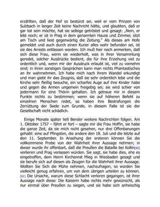 erzählten, daß der Hof so bestürzt sei, weil er vom Prinzen von
Sulzbach in langer Zeit keine Nachricht hätte, und glaubten, daß er
gar tot sein möchte, hat sie selbige getröstet und gesagt: „Nein, er
lebt noch; er ist in Prag in dem genannten Hause und Zimmer, sitzt
am Tisch und liest gegenwärtig die Zeitung.“ Als dieses am Hofe
gemeldet und auch durch einen Kurier alles wahr befunden sei, ist
sie des Arrests entlassen worden. Ich muß hier noch anmerken, daß
sich diese Frau, wenn sie wiederholt, was in ihrer Versammlung
geredet, solcher Ausdrücke bedient, die für ihre Erziehung viel zu
ordentlich und, wenn mir der Ausdruck erlaubt ist, viel zu vornehm
sind; in ihren sonstigen Gesprächen kann man nichts Phantastisches
an ihr wahrnehmen. Ich habe mich nach ihrem Wandel erkundigt
und man giebt ihr das Zeugnis, daß sie sehr ordentlich lebe und die
Kirche sehr fleißig besuche, ein scharfes Auge auf ihre Kinder habe
und gegen die Armen ungemein freigebig sei; sie wird schier von
jedermann für eine Thörin gehalten. Ich getraue mir in diesem
Punkte nichts zu bestimmen; wenn sie auf höheren Befehl zu
einzelnen Menschen redet, so haben ihre Bestrafungen die
Zerrüttung der Seele zum Grunde, in diesem Falle ist sie der
Gesellschaft nicht schädlich.
Einige Monate später ließ Bender weitere Nachrichten folgen. Am
1. Oktober 1757 – fährt er fort – sagte mir die Frau Hoffin, sie habe
die ganze Zeit, da sie mich nicht gesehen, nur drei Offenbarungen
gehabt: eine auf Pfingsten, die andere den 18. Juli und die letzte auf
den 11. September. In Ansehung der ersteren können Sie die
vollkommene Probe von der Wahrheit ihrer Aussage nehmen; in
dieser wurde ihr offenbart, daß die Preußen die Bataille bei Kollin[60]
verlieren und Prag verlassen würden. Sie sagt, sie habe dies, ehe es
eingetroffen, dem Herrn Kirchenrat Mieg in Wiesbaden gesagt und
sie berufe sich auf diesen als Zeugen für die Wahrheit ihrer Aussage.
Wollten Sie Sich die Mühe nehmen, nachzufragen, so würden Sie
vielleicht genug erfahren, um von dem übrigen urteilen zu können.
[61] Die Ursache, warum diese Schlacht verloren gegangen, ist ihrer
Aussage nach diese: Die Kaiserin habe nichts mehr gewünscht, als
nur einmal über Preußen zu siegen, und sie habe sich anheischig
 