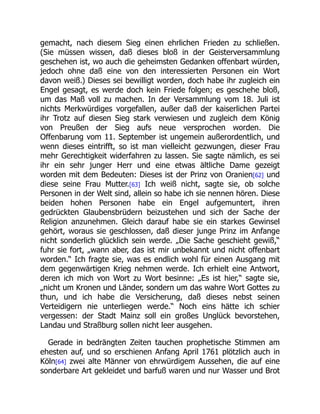 gemacht, nach diesem Sieg einen ehrlichen Frieden zu schließen.
(Sie müssen wissen, daß dieses bloß in der Geisterversammlung
geschehen ist, wo auch die geheimsten Gedanken offenbart würden,
jedoch ohne daß eine von den interessierten Personen ein Wort
davon weiß.) Dieses sei bewilligt worden, doch habe ihr zugleich ein
Engel gesagt, es werde doch kein Friede folgen; es geschehe bloß,
um das Maß voll zu machen. In der Versammlung vom 18. Juli ist
nichts Merkwürdiges vorgefallen, außer daß der kaiserlichen Partei
ihr Trotz auf diesen Sieg stark verwiesen und zugleich dem König
von Preußen der Sieg aufs neue versprochen worden. Die
Offenbarung vom 11. September ist ungemein außerordentlich, und
wenn dieses eintrifft, so ist man vielleicht gezwungen, dieser Frau
mehr Gerechtigkeit widerfahren zu lassen. Sie sagte nämlich, es sei
ihr ein sehr junger Herr und eine etwas ältliche Dame gezeigt
worden mit dem Bedeuten: Dieses ist der Prinz von Oranien[62] und
diese seine Frau Mutter.[63] Ich weiß nicht, sagte sie, ob solche
Personen in der Welt sind, allein so habe ich sie nennen hören. Diese
beiden hohen Personen habe ein Engel aufgemuntert, ihren
gedrückten Glaubensbrüdern beizustehen und sich der Sache der
Religion anzunehmen. Gleich darauf habe sie ein starkes Gewinsel
gehört, woraus sie geschlossen, daß dieser junge Prinz im Anfange
nicht sonderlich glücklich sein werde. „Die Sache geschieht gewiß,“
fuhr sie fort, „wann aber, das ist mir unbekannt und nicht offenbart
worden.“ Ich fragte sie, was es endlich wohl für einen Ausgang mit
dem gegenwärtigen Krieg nehmen werde. Ich erhielt eine Antwort,
deren ich mich von Wort zu Wort besinne: „Es ist hier,“ sagte sie,
„nicht um Kronen und Länder, sondern um das wahre Wort Gottes zu
thun, und ich habe die Versicherung, daß dieses nebst seinen
Verteidigern nie unterliegen werde.“ Noch eins hätte ich schier
vergessen: der Stadt Mainz soll ein großes Unglück bevorstehen,
Landau und Straßburg sollen nicht leer ausgehen.
Gerade in bedrängten Zeiten tauchen prophetische Stimmen am
ehesten auf, und so erschienen Anfang April 1761 plötzlich auch in
Köln[64] zwei alte Männer von ehrwürdigem Aussehen, die auf eine
sonderbare Art gekleidet und barfuß waren und nur Wasser und Brot
 