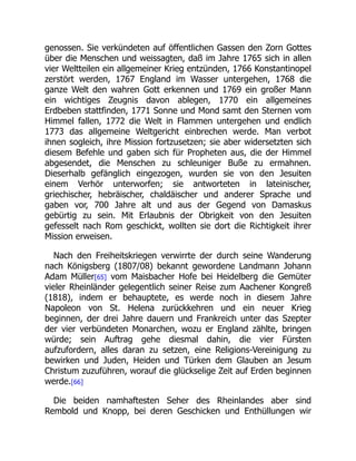 genossen. Sie verkündeten auf öffentlichen Gassen den Zorn Gottes
über die Menschen und weissagten, daß im Jahre 1765 sich in allen
vier Weltteilen ein allgemeiner Krieg entzünden, 1766 Konstantinopel
zerstört werden, 1767 England im Wasser untergehen, 1768 die
ganze Welt den wahren Gott erkennen und 1769 ein großer Mann
ein wichtiges Zeugnis davon ablegen, 1770 ein allgemeines
Erdbeben stattfinden, 1771 Sonne und Mond samt den Sternen vom
Himmel fallen, 1772 die Welt in Flammen untergehen und endlich
1773 das allgemeine Weltgericht einbrechen werde. Man verbot
ihnen sogleich, ihre Mission fortzusetzen; sie aber widersetzten sich
diesem Befehle und gaben sich für Propheten aus, die der Himmel
abgesendet, die Menschen zu schleuniger Buße zu ermahnen.
Dieserhalb gefänglich eingezogen, wurden sie von den Jesuiten
einem Verhör unterworfen; sie antworteten in lateinischer,
griechischer, hebräischer, chaldäischer und anderer Sprache und
gaben vor, 700 Jahre alt und aus der Gegend von Damaskus
gebürtig zu sein. Mit Erlaubnis der Obrigkeit von den Jesuiten
gefesselt nach Rom geschickt, wollten sie dort die Richtigkeit ihrer
Mission erweisen.
Nach den Freiheitskriegen verwirrte der durch seine Wanderung
nach Königsberg (1807/08) bekannt gewordene Landmann Johann
Adam Müller[65] vom Maisbacher Hofe bei Heidelberg die Gemüter
vieler Rheinländer gelegentlich seiner Reise zum Aachener Kongreß
(1818), indem er behauptete, es werde noch in diesem Jahre
Napoleon von St. Helena zurückkehren und ein neuer Krieg
beginnen, der drei Jahre dauern und Frankreich unter das Szepter
der vier verbündeten Monarchen, wozu er England zählte, bringen
würde; sein Auftrag gehe diesmal dahin, die vier Fürsten
aufzufordern, alles daran zu setzen, eine Religions-Vereinigung zu
bewirken und Juden, Heiden und Türken dem Glauben an Jesum
Christum zuzuführen, worauf die glückselige Zeit auf Erden beginnen
werde.[66]
Die beiden namhaftesten Seher des Rheinlandes aber sind
Rembold und Knopp, bei deren Geschicken und Enthüllungen wir
 