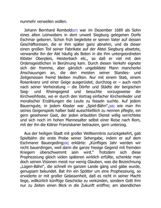 nunmehr verweilen wollen.
Johann Bernhard Rembold[67] war im Dezember 1689 als Sohn
eines alten Leinwebers in dem unweit Siegburg gelegenen Dorfe
Eschmar geboren. Schon früh begleitete er seinen Vater auf dessen
Geschäftsreisen, die er ihm später ganz abnahm, und da dieser
einen großen Teil seiner Fabrikate auf der Abtei Siegburg absetzte,
verwandte ihn der Abt häufig als Boten in die ihm untergeordneten
Klöster Oberpleis, Heisterbach etc., so daß er viel mit den
Ordensgeistlichen in Berührung kam. Durch diesen Verkehr eignete
sich der fromme, aber gänzlich ungebildete Mann mancherlei
Anschauungen an, die den meisten seiner Standes- und
Zeitgenossen fremd bleiben mußten. Nur mit einem Stab, einem
Rosenkranz und einer Geige ausgerüstet, durchzog er – auch noch
nach seiner Verheiratung – die Dörfer und Städte der bergischen
Sieg- und Rheingegend und besuchte vorzugsweise die
Kirchweihfeste, wo er durch den Vortrag einfacher Kirchenlieder und
moralischer Erzählungen die Leute zu fesseln suchte. Auf jedem
Bauerngute, in jedem Kloster war „Spiel-Bähn“,[68] wie man ihn
seines Geigenspiels halber bald ausschließlich zu nennen pflegte, ein
gern gesehener Gast, der jeden erlaubten Dienst willig verrichtete
und sich noch im hohen Mannesalter selbst einer Reise nach Rom,
mit der ihn die Kölner Franziskaner betrauten, gern unterzog.
Aus der heiligen Stadt mit großer Weltkenntnis zurückgekehrt, gab
Spielbähn die erste Probe seiner Sehergabe, indem er auf dem
Eschmarer Bauergeding[69] erklärte: „Künftiges Jahr werden wir
nicht bauerdingen, weil dann die ganze hiesige Gegend mit fremden
Kriegern überschwemmt sein wird.“ Trotzdem sich diese
Prophezeiung gleich vielen späteren wirklich erfüllte, schenkte man
doch seinen Visionen meist nur wenig Glauben, was die Bezeichnung
„Lügen-Bähn“, die schnell im ganzen Lande gäng und gäbe wurde,
genugsam bekundet. Bat ihn ein Spötter um eine Prophezeiung, so
erwiderte er mit großer Gelassenheit, daß es nicht in seiner Macht
liege, willkürlich künftige Geschicke zu verkünden, sondern Gott ihm
nur zu Zeiten einen Blick in die Zukunft eröffne; am abendlichen
 
