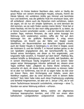 Herdfeuer, im Kreise biederer Nachbarn aber, nahm er häufig die
graue Mütze von seinem ehrwürdigen Haupte, schaute, fromm die
Hände faltend, mit verklärtem Antlitz gen Himmel und berichtete
kurz und bestimmt, was die göttliche Huld ihn erschauen lasse, sehr
oft schließend: „Wenn auch die Menschen mich verhöhnen, indem
sie sagen, ich sei nur ein simpler Spielmann, so wird dennoch die
Zeit kommen, wo sie wahr finden werden meine Worte.“ Einst bat er
einen Nachbar, mit ihm für den noch völlig gesunden N. zu beten, da
er binnen kurzem verscheiden werde – und der Genannte starb am
zweiten Tage; mehrere Personen, die nach seiner Aussage ihre
Wohnung nicht wiedersehen würden, raffte der Tod auf dem
Heimwege hin: der gräfliche Rentmeister X. erlag einem
Schlagflusse, ein Knecht aus der Nähe von Sieglar wurde
überfahren, ein Bauernmädchen aus derselben Gegend ertrank;
auch der Küster Haupts in Geistingen,[70] ein Kind in Sieglar, sowie
der Amtmann D. und der Schöffe T. in Honnef starben genau zu der
von Spielbähn angegebenen Zeit, der Gerichtsschöffe Kr., nach
Verlust seines Vermögens, wie dieser es ihm angekündet, „von
Ungeziefer halb verzehrt, in Troisdorf auf dem Stroh“. Matthias Bey,
weiland Schöffe zu Birlinghoven, hat oft erzählt, daß Spielbähn, der
in seinem Elternhause häufig eingekehrt und von seinem Vater
wegen seiner Weissagungen mitunter gehänselt sei, diesem eines
Tages eröffnet habe: „Obgleich du meine Worte verlachst, so
wünschte ich doch, dir etwas Gutes prophezeien zu können; leider
ist es aber nur Schlimmes, was ich dir zu sagen habe: du bist zwar
ein braver Mann, dem Kirchengang und Gebete, sowie dem
Wohlthun ergeben, aber du wirst dennoch nicht in deinem Bette
sterben!“ Sein Vater habe indes auch diese Prophezeiung ungläubig
und lächelnd hingenommen, sei aber am 5. Januar 1792, als er von
einem Taufschmause berauscht zurückkehrte, unterwegs – etwa 3
/4
Stunden von seiner Wohnung entfernt – erfroren.
Diejenigen Prophezeiungen Bähns, welche ein allgemeines
Interesse beanspruchen konnten, sind 1759 von einem alten
katholischen Landgeistlichen aufgezeichnet worden, dessen
 