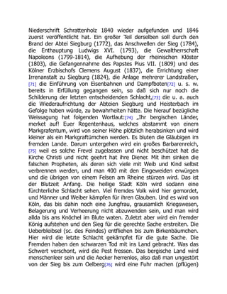 Niederschrift Schrattenholz 1840 wieder aufgefunden und 1846
zuerst veröffentlicht hat. Ein großer Teil derselben soll durch den
Brand der Abtei Siegburg (1772), das Anschwellen der Sieg (1784),
die Enthauptung Ludwigs XVI. (1793), die Gewaltherrschaft
Napoleons (1799-1814), die Aufhebung der rheinischen Klöster
(1803), die Gefangennahme des Papstes Pius VII. (1809) und des
Kölner Erzbischofs Clemens August (1837), die Errichtung einer
Irrenanstalt zu Siegburg (1824), die Anlage mehrerer Landstraßen,
[71] die Einführung von Eisenbahnen und Dampfboten[72] u. s. w.
bereits in Erfüllung gegangen sein, so daß sich nur noch die
Schilderung der letzten entscheidenden Schlacht,[73] die u. a. auch
die Wiederaufrichtung der Abteien Siegburg und Heisterbach im
Gefolge haben würde, zu bewahrheiten hätte. Die hierauf bezügliche
Weissagung hat folgenden Wortlaut:[74] „Ihr bergischen Länder,
merket auf! Euer Regentenhaus, welches abstammt von einem
Markgrafentum, wird von seiner Höhe plötzlich herabsinken und wird
kleiner als ein Markgraftümchen werden. Es bluten die Gläubigen im
fremden Lande. Darum untergehen wird ein großes Barbarenreich,
[75] weil es solche Frevel zugelassen und nicht beschützet hat die
Kirche Christi und nicht geehrt hat ihre Diener. Mit ihm sinken die
falschen Propheten, als deren sich viele mit Weib und Kind selbst
verbrennen werden, und man 400 mit den Eingeweiden erwürgen
und die übrigen von einem Felsen am Rheine stürzen wird. Das ist
der Blutzeit Anfang. Die heilige Stadt Köln wird sodann eine
fürchterliche Schlacht sehen. Viel fremdes Volk wird hier gemordet,
und Männer und Weiber kämpfen für ihren Glauben. Und es wird von
Köln, das bis dahin noch eine Jungfrau, grausamlich Kriegswesen,
Belagerung und Verheerung nicht abzuwenden sein, und man wird
allda bis ans Knöchel im Blute waten. Zuletzt aber wird ein fremder
König aufstehen und den Sieg für die gerechte Sache erstreiten. Die
Ueberbleibsel (sc. des Feindes) entfliehen bis zum Birkenbäumchen.
Hier wird die letzte Schlacht gekämpfet für die gute Sache. Die
Fremden haben den schwarzen Tod mit ins Land gebracht. Was das
Schwert verschont, wird die Pest fressen. Das bergische Land wird
menschenleer sein und die Aecker herrenlos, also daß man ungestört
von der Sieg bis zum Oelberg[76] wird eine Fuhr machen (pflügen)
 