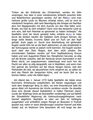 Türken als die Erbfeinde der Christenheit, werden bis Köln
vordringen, hier aber in einer mörderischen Schlacht zwischen Köln
und Rodenkirchen geschlagen werden. Auf der Miel[81] wird man
mehrere große Leute an Bäumen erhängt sehen, und es wird so
mörderisch hergehen, daß nach Beendigung des Krieges ein Nachbar
dem ihm Begegnenden mit dem Ausrufe um den Hals fallen wird:
Bruder, wo hast du dich erhalten? Dann wird das bergische Land so
arm sein, daß kein Potentat es geschenkt zu haben verlangte.“ Als
Spielbähn einst bei Deutz gerastet hatte, erklärte er,[82] er habe
durch die dichten Haufen der Soldaten nicht dringen können, die
lange weite Kleider, krumme Säbel und ein Tuch um den Kopf
gehabt. Auch sagte er: Durch eine Beschießung mit glühenden
Kugeln werde Köln bis an die Bach abbrennen; an das Gnadenbild in
der Schnurgasse werde es jedoch nicht kommen. Die Kugeln würden
auch über den Dom fliegen, dort aber nicht zünden. Die
einrückenden Soldaten werden auf ihrer Kopfbedeckung Kreuze
haben und vom Augustiner-Platze her, Marspforten herunter, so eilig
auf die Brücke zulaufen, daß der Kamerad seinen Kameraden in den
Rhein stürzt, um wegzukommen. Ueberhaupt wird auch hier die
Flucht von allen so eilig dargestellt, wie in Westfalen, und wenn man
hier getrost die Schinken auf die Zäune hängen könne, weil den
Fliehenden die Zeit, sie abzunehmen nicht vergönnt sei, so sollen sie
dort das Fleisch der bergischen Kühe, weil sie keine Zeit es zu
kochen hätten, unter die Sättel legen.
Am Abend des 1. Januar 1772 hatte Spielbähn die Gäste eines
Eschmarer Wirtshauses aufgefordert, die Karten wegzulegen und
nach dem Siegburger Berg zu eilen, wo eine Feuersbrunst bald die
ganze Abtei mit Ausnahme der Kirche zerstören würde. Da dieselbe
etwa eine Stunde darauf thatsächlich in hellen Flammen stand,
wurde der 82jährige Greis als Brandstifter verdächtigt und auf Befehl
der Düsseldorfer Regierung als Untersuchungsgefangener nach
Honnef abgeführt. Nachdem er über ein Jahr im Gefängnis
ausgehalten und schließlich wegen Mangel an Beweisen in Freiheit
gesetzt war, nahm er seine Wanderungen zwischen Honnef und Köln
wieder auf, an letzterem Orte besonders oft und lange bei den
 