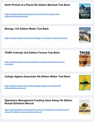 Earth Portrait of a Planet 6th Edition Marshak Test Bank
https://testbankdeal.com/product/earth-portrait-of-a-planet-6th-
edition-marshak-test-bank/
Biology 11th Edition Mader Test Bank
https://testbankdeal.com/product/biology-11th-edition-mader-test-bank/
THINK Critically 2nd Edition Facione Test Bank
https://testbankdeal.com/product/think-critically-2nd-edition-facione-
test-bank/
College Algebra Essentials 5th Edition Blitzer Test Bank
https://testbankdeal.com/product/college-algebra-essentials-5th-
edition-blitzer-test-bank/
Operations Management Creating Value Along 7th Edition
Russel Solutions Manual
https://testbankdeal.com/product/operations-management-creating-value-
along-7th-edition-russel-solutions-manual/
 