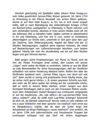 Ziemlich gleichzeitig mit Spielbähn lebte Johann Peter Knopp,[84]
vom Volke gewöhnlich Jannes-Pitter Körper genannt. Im Jahre 1714
zu Ehrenberg in der Pfarrei Neustadt von armen Eltern geboren,
diente er auf dem Hofe Kurp[85] zu Erl, bis er sich soviel erspart
hatte, daß er nach Beendigung des siebenjährigen Krieges (1763)
ein Bachem'sches Landgütchen zu Ohlenberg in Pacht nehmen und
sich verheiraten konnte, obschon er trotz seines Fleißes noch oft mit
der bittersten Not zu kämpfen hatte. Später wohnte er abwechselnd
in Erl und Ohlenberg, und hier wie in Linz, wohin er mindestens
allsonntäglich zur Kirche kam, unterhielt er sich gern über den Lauf
der Gestirne, über Witterungskunde, Kapitel der Bibel und der 12
Sibyllen Weissagungen, zugleich seine eigenen Visionen, die meist
auf Beobachtungen von Lufterscheinungen beruhten, zum besten
gebend. Häufig sah man ihn stundenlang wie tot auf dem Rücken
liegen und gen Himmel starren.
Bald gingen seine Prophezeiungen von Mund zu Mund, und als
ihm der Pastor Frömbgen einst verbot, den Leuten mit seinen
„Lügen“ noch weiter die Köpfe zu verdrehen, citierte er aus der Bibel
so viele Beweisstellen für seine Voraussagungen, daß der Geistliche
schließlich von seiner Forderung Abstand nahm. Riefen ihm aber die
Dorfkinder spottend nach: „Jannes Pitter, lug[86] mer doch och wat
vör!“ dann wurde er zornig und prophezeite ihnen häufig etwas, das
sie sicher nicht gerne hörten, z. B. einem gewissen Schmitz aus Noll,
den mehr als 50 Jahre später der Schlag auf der Landstraße rührte,
daß er nicht in seinem Bette sterben, einem Jungen aus dem
Kirchspiel Windhagen, daß er noch vor den Franzosen fliehen würde.
Auch dem Arbeitsmann Hubert Bungard aus Linzhausen entgegnete
er auf die Aeußerung: „No, wat säht[87] dä Lug-Jannes-Pitter hück
ald[88] widder?“ „Wat, do wellß mich Lug-Pitter schänge? Schammß
do dich nit, do älendet Lästermuul? Aevver waht,[89] jetz wähden ich
ens e paar Wöhdcher met deer spreche: Do weehsch noch emol esu
ne Bangebozz[90] wähde, dat do deer vör lunter Angs ene
Aehzekessel op dinge Pädskopp[91] sezze weehsch!“ Und wirklich, als
im Jahre 1794 sich österreichische und französische Truppen bei
Linzhausen schlugen und das Dorf mit einem Kugelregen
 