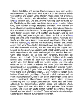 Gleich Spielbähn, mit dessen Prophezeiungen man noch weitere
Uebereinstimmung bemerken wird, sprach auch Jannes-Pitter schon
von Schiffen und Wagen „ohne Pferde“. Wenn diese mit grillenden
Tönen laufen werden, ein Gotteshaus zwischen Ohlenberg und
Linz[93] errichtet sein, und die Ahr ihre Mündung über der Kripp auf
die Pfarrkirche zu Linz (oder den Kaisersberg) zu[94] erhalten haben
wird, dann werden traurige Ereignisse eintreten. Wohl werden die
Leute glauben, im goldenen Zeitalter zu leben, aber hüten mögen sie
sich, daß sie nicht im Strudel zu Grunde gehen. Es wird Krieg geben,
wenn keiner es ahnt; man wird fürchten und bangen, und es wird
wieder ruhig und jeder sorglos sein. Wenn die Brücke zu Köln[95]
fertig sein wird, wird Kriegsvolk gleich darüber gehen. Man wird eine
Straße von Linz nach Asbach bauen durch den Erpeler Büsch (oder
über die Rottbitz),[96] aber sie wird nicht fertig werden: die Arbeiter
gehen noch vom Wege laufen. Kriegsvolk wird den Rhein besetzen,
und alles Mannsvolk muß mit, was nur eine Mistgabel tragen kann.
Es wird ein Krieg sein, wie vordem nicht erlebt worden, aber er wird
recht lange dauern: die zuletzt noch aufgefordert werden, kommen,
wenn alles vorüber ist. Es wird hart hergehen, besonders bei
Koblenz. Von Leutesdorf (oder Hammerstein) bis Unkel wird es noch
leidlich sein, wiewohl es auch hier hart hergeht.[97] Die Linzer
werden viel, doch längst nicht am meisten leiden, und viele alles
verlassen und im Gebüsch wohnen; bei Unkel (oder vom Honnefer
Graben) und vom Siebengebirge an wird das Blut in Strömen fließen.
Es werden (1 oder) 3 gute Jahre vorhergehen, denen 3 Mißjahre
voller Elend und Drangsale folgen.... Die Fremdlinge werden nach
hartem Widerstande geschlagen, Frankreich wird zerrissen und ein
Fürst so zurückgedrängt, daß er von einem dreibeinigen Stuhle seine
ganze Herrlichkeit überschauen kann.“ Nach einer genauen
Schilderung der sich gegenüberstehenden Heere läßt der Seher
schließlich die östreichischen Waffen siegen und schließt: „Nach
diesen Tagen wird man eine Kuh an eine goldene Kette binden
können, und wenn sich Leute treffen, werden sie einander fragen:
Freund, wo hast du dich erhalten?“ Dann soll auch alles ehemalige
Klostergut den Klöstern zurückgegeben werden.
 