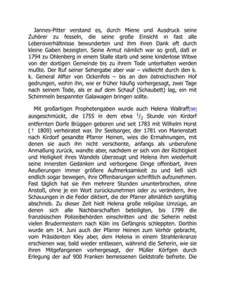 Jannes-Pitter verstand es, durch Miene und Ausdruck seine
Zuhörer zu fesseln, die seine große Einsicht in fast alle
Lebensverhältnisse bewunderten und ihm ihren Dank oft durch
kleine Gaben bezeigten. Seine Armut nämlich war so groß, daß er
1794 zu Ohlenberg in einem Stalle starb und seine kinderlose Witwe
von der dortigen Gemeinde bis zu ihrem Tode unterhalten werden
mußte. Der Ruf seiner Sehergabe aber war – vielleicht durch den k.
k. General Alfter von Ockenfels – bis an den östreichischen Hof
gedrungen, wohin ihn, wie er früher häufig vorhergesagt, zwei Tage
nach seinem Tode, als er auf dem Schauf (Schaubett) lag, ein mit
Schimmeln bespannter Galawagen bringen sollte.
Mit großartigen Prophetengaben wurde auch Helena Wallraff[98]
ausgeschmückt, die 1755 in dem etwa 1
/2 Stunde von Kirdorf
entfernten Dorfe Brüggen geboren und seit 1783 mit Wilhelm Horst
(† 1809) verheiratet war. Ihr Seelsorger, der 1781 von Marienstatt
nach Kirdorf gesandte Pfarrer Heinen, wies die Ermahnungen, mit
denen sie auch ihn nicht verschonte, anfangs als unberufene
Anmaßung zurück, wandte aber, nachdem er sich von der Richtigkeit
und Heiligkeit ihres Wandels überzeugt und Helena ihm wiederholt
seine innersten Gedanken und verborgene Dinge offenbart, ihren
Aeußerungen immer größere Aufmerksamkeit zu und ließ sich
endlich sogar bewegen, ihre Offenbarungen schriftlich aufzunehmen.
Fast täglich hat sie ihm mehrere Stunden ununterbrochen, ohne
Anstoß, ohne je ein Wort zurückzunehmen oder zu verändern, ihre
Schauungen in die Feder diktiert, die der Pfarrer allmählich sorgfältig
abschrieb. Zu dieser Zeit hielt Helena große religiöse Umzüge, an
denen sich alle Nachbarschaften beteiligten, bis 1799 die
französischen Polizeibehörden einschritten und die Seherin nebst
vielen Brudermeistern nach Köln ins Gefängnis schleppten. Dorthin
wurde am 14. Juni auch der Pfarrer Heinen zum Verhör gebracht,
vom Präsidenten Kley aber, dem Helena in einem Strahlenkranze
erschienen war, bald wieder entlassen, während die Seherin, wie sie
ihren Mitgefangenen vorhergesagt, der Müller Körfgen durch
Erlegung der auf 900 Franken bemessenen Geldstrafe befreite. Die
 