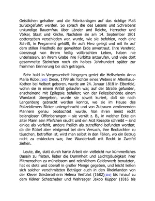 Geistlichen gehalten und die Fabrikanlagen auf das richtige Maß
zurückgeführt werden. So sprach die des Lesens und Schreibens
unkundige Bauernfrau über Länder und Reiche, Herrscher und
Völker, Staat und Kirche. Nachdem sie am 14. September 1801
gottergeben verschieden war, wurde, wie sie befohlen, noch eine
Schrift, in Pergament gehüllt, ihr aufs Herz gelegt und mit ihr auf
dem stillen Friedhofe der geweihten Erde anvertraut. Ihre Verehrer,
überzeugt von ihrem heilig vollbrachten Leben, haben nie
unterlassen, an ihrem Grabe ihre Fürbitte anzurufen, und viele dort
gesammelte Steinchen noch ein halbes Jahrhundert später zur
frommen Erinnerung bei sich getragen.
Sehr bald in Vergessenheit hingegen geriet die Hellseherin Anna
Maria Rübel.[100] Diese, 1799 als Tochter eines Webers in Altenhaus-
Kothen bei Velbert geboren, wurde am 24. Januar 1818 in Elberfeld,
wohin sie in einem Anfall gelaufen war, auf der Straße gefunden,
anscheinend mit Epilepsie befallen; von der Polizeibehörde einem
Wundarzt übergeben, wurde sie soweit kuriert, daß sie nach
Langenberg gebracht werden konnte, wo sie im Hause des
Polizeidieners Ricker untergebracht und von Zutrauen verdienenden
Männern genau beobachtet wurde. Von ihren meist recht
belanglosen Offenbarungen – sie verrät z. B., in welcher Ecke ein
alter Mann sein Pfeifchen raucht und ein Arzt Rezepte schreibt – sind
einige als verfehlt, andere freilich als zutreffend befunden worden;
da die Rübel aber einigemal bei dem Versuch, ihre Beobachter zu
täuschen, betroffen ist, wird man selbst in den Fällen, wo ein Betrug
nicht zu entdecken war, ihre Wunderkraft mit Recht in Zweifel
ziehen.
Leute, die, statt durch harte Arbeit ein vielleicht nur kümmerliches
Dasein zu fristen, lieber die Dummheit und Leichtgläubigkeit ihrer
Mitmenschen zu mühelosem und reichlichem Gelderwerb benutzten,
hat es stets und überall in großer Menge gegeben, und leicht ließen
sich solcher verschmitzten Betrüger auch in den Rheinlanden von
der Klever Geisterseherin Helena Verführt (1682)[101] bis hinauf zu
dem Kölner Schatzheber und Wahrsager Jakob Küpper (1816 bis
 