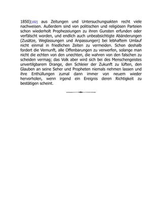 1850)[102] aus Zeitungen und Untersuchungsakten recht viele
nachweisen. Außerdem sind von politischen und religiösen Parteien
schon wiederholt Prophezeiungen zu ihren Gunsten erfunden oder
verfälscht worden, und endlich auch unbeabsichtigte Abänderungen
(Zusätze, Weglassungen und Anpassungen) bei lebhaftem Umlauf
nicht einmal in friedlichen Zeiten zu vermeiden. Schon deshalb
fordert die Vernunft, alle Offenbarungen zu verwerfen, solange man
nicht die echten von den unechten, die wahren von den falschen zu
scheiden vermag; das Volk aber wird sich bei des Menschengeistes
unvertilgbarem Drange, den Schleier der Zukunft zu lüften, den
Glauben an seine Seher und Propheten niemals nehmen lassen und
ihre Enthüllungen zumal dann immer von neuem wieder
hervorholen, wenn irgend ein Ereignis deren Richtigkeit zu
bestätigen scheint.
 