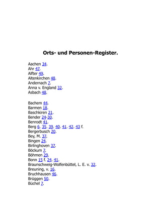 Orts- und Personen-Register.
Aachen 34.
Ahr 47.
Alfter 49.
Altenkirchen 48.
Andernach 7.
Anna v. England 32.
Asbach 48.
Bachem 44.
Barmen 18.
Baschkiren 21.
Bender 24-30.
Benrodt 41.
Berg 6. 35. 39. 40. 41. 42. 43 f.
Bergerbusch 20.
Bey, M. 37.
Bingen 24.
Birlinghoven 37.
Böckum 7.
Böhmen 29.
Bonn 15 f. 24. 41.
Braunschweig-Wolfenbüttel, L. E. v. 32.
Breuning, v. 16.
Bruchhausen 46.
Brüggen 50.
Büchel 7.
 