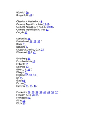 Büderich 20.
Bungard, H. 45 f.
Cäsarius v. Heisterbach 4.
Clemens August I. v. Köln 13-14.
Clemens August II. v. Köln s. Droste.
Clemens Wenceslaus v. Trier 13.
Cler, de 16.
Damaskus 33.
Deutschland 21. 22. 39 f.
Deutz 41.
Dönberg 6.
Droste-Vischering, C. A. 37.
Düsseldorf 20 f. 42.
Ehrenberg 44.
Ehrenbreitstein 13.
Eishardt 47.
Elberfeld 53.
Elbertz, E. 22 f.
Ellingen 51.
England 32. 33. 34.
Erl 44.
Erpel 48.
Eschen 7.
Eschmar 34. 35. 42.
Frankreich 22. 29. 34. 39. 46. 49. 50. 52.
Friedrich d. Gr. 28-32.
Frömbgen 45.
Führt 14.
Fürth 38.
 