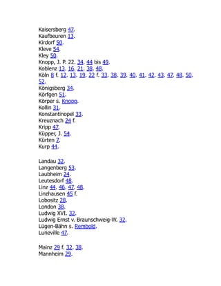 Kaisersberg 47.
Kaufbeuren 13.
Kirdorf 50.
Kleve 54.
Kley 50.
Knopp, J. P. 22. 34. 44 bis 49.
Koblenz 13. 16. 21. 38. 48.
Köln 8 f. 12. 13. 19. 22 f. 33. 38. 39. 40. 41. 42. 43. 47. 48. 50.
52.
Königsberg 34.
Körfgen 51.
Körper s. Knopp.
Kollin 31.
Konstantinopel 33.
Kreuznach 24 f.
Kripp 47.
Küpper, J. 54.
Kürten 7.
Kurp 44.
Landau 32.
Langenberg 53.
Laubheim 24.
Leutesdorf 48.
Linz 44. 46. 47. 48.
Linzhausen 45 f.
Lobositz 28.
London 38.
Ludwig XVI. 32.
Ludwig Ernst v. Braunschweig-W. 32.
Lügen-Bähn s. Rembold.
Luneville 47.
Mainz 29 f. 32. 38.
Mannheim 29.
 