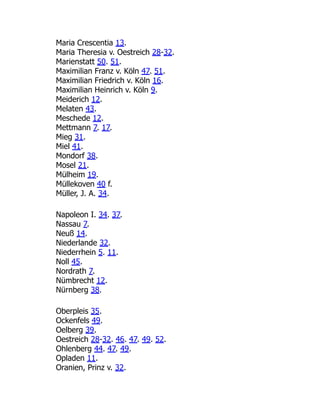 Maria Crescentia 13.
Maria Theresia v. Oestreich 28-32.
Marienstatt 50. 51.
Maximilian Franz v. Köln 47. 51.
Maximilian Friedrich v. Köln 16.
Maximilian Heinrich v. Köln 9.
Meiderich 12.
Melaten 43.
Meschede 12.
Mettmann 7. 17.
Mieg 31.
Miel 41.
Mondorf 38.
Mosel 21.
Mülheim 19.
Müllekoven 40 f.
Müller, J. A. 34.
Napoleon I. 34. 37.
Nassau 7.
Neuß 14.
Niederlande 32.
Niederrhein 5. 11.
Noll 45.
Nordrath 7.
Nümbrecht 12.
Nürnberg 38.
Oberpleis 35.
Ockenfels 49.
Oelberg 39.
Oestreich 28-32. 46. 47. 49. 52.
Ohlenberg 44. 47. 49.
Opladen 11.
Oranien, Prinz v. 32.
 