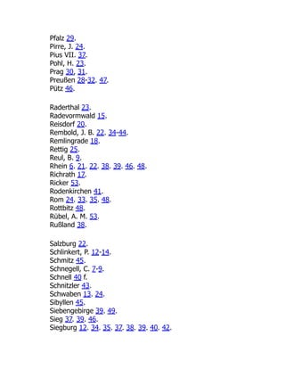 Pfalz 29.
Pirre, J. 24.
Pius VII. 37.
Pohl, H. 23.
Prag 30, 31.
Preußen 28-32. 47.
Pütz 46.
Raderthal 23.
Radevormwald 15.
Reisdorf 20.
Rembold, J. B. 22. 34-44.
Remlingrade 18.
Rettig 25.
Reul, B. 9.
Rhein 6. 21. 22. 38. 39. 46. 48.
Richrath 17.
Ricker 53.
Rodenkirchen 41.
Rom 24. 33. 35. 48.
Rottbitz 48.
Rübel, A. M. 53.
Rußland 38.
Salzburg 22.
Schlinkert, P. 12-14.
Schmitz 45.
Schnegell, C. 7-9.
Schnell 40 f.
Schnitzler 43.
Schwaben 13. 24.
Sibyllen 45.
Siebengebirge 39. 49.
Sieg 37. 39. 46.
Siegburg 12. 34. 35. 37. 38. 39. 40. 42.
 