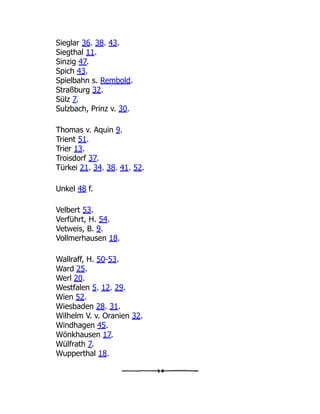 Sieglar 36. 38. 43.
Siegthal 11.
Sinzig 47.
Spich 43.
Spielbahn s. Rembold.
Straßburg 32.
Sülz 7.
Sulzbach, Prinz v. 30.
Thomas v. Aquin 9.
Trient 51.
Trier 13.
Troisdorf 37.
Türkei 21. 34. 38. 41. 52.
Unkel 48 f.
Velbert 53.
Verführt, H. 54.
Vetweis, B. 9.
Vollmerhausen 18.
Wallraff, H. 50-53.
Ward 25.
Werl 20.
Westfalen 5. 12. 29.
Wien 52.
Wiesbaden 28. 31.
Wilhelm V. v. Oranien 32.
Windhagen 45.
Wönkhausen 17.
Wülfrath 7.
Wupperthal 18.
 