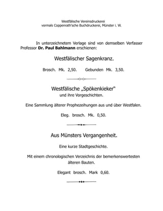 Westfälische Vereinsdruckerei
vormals Coppenrath'sche Buchdruckerei, Münster i. W.
In unterzeichnetem Verlage sind von demselben Verfasser
Professor Dr. Paul Bahlmann erschienen:
Westfälischer Sagenkranz.
Brosch. Mk. 2,50. Gebunden Mk. 3,50.
Westfälische „Spökenkieker“
und ihre Vorgeschichten.
Eine Sammlung älterer Prophezeihungen aus und über Westfalen.
Eleg. brosch. Mk. 0,50.
Aus Münsters Vergangenheit.
Eine kurze Stadtgeschichte.
Mit einem chronologischen Verzeichnis der bemerkenswertesten
älteren Bauten.
Elegant brosch. Mark 0,60.
 