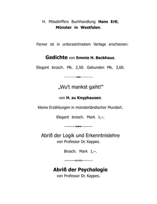 H. Mitsdörffers Buchhandlung Hans Ertl,
Münster in Westfalen.
Ferner ist in unterzeichnetem Verlage erschienen:
Gedichte von Emmie H. Beckhaus.
Elegant brosch. Mk. 2,50. Gebunden Mk. 3,60.
„Wu't mankst gaiht!“
von H. zu Knyphausen.
Kleine Erzählungen in münsterländischer Mundart.
Elegant brosch. Mark 1,–.
Abriß der Logik und Erkenntnislehre
von Professor Dr. Kappes.
Brosch. Mark 1,–.
Abriß der Psychologie
von Professor Dr. Kappes.
 