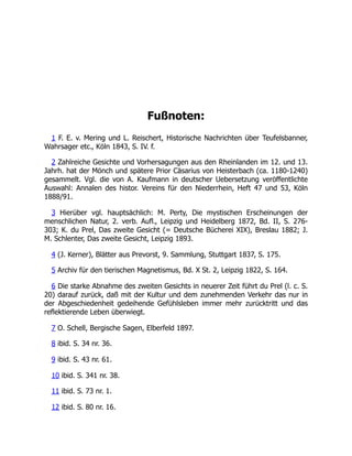Fußnoten:
1 F. E. v. Mering und L. Reischert, Historische Nachrichten über Teufelsbanner,
Wahrsager etc., Köln 1843, S. IV. f.
2 Zahlreiche Gesichte und Vorhersagungen aus den Rheinlanden im 12. und 13.
Jahrh. hat der Mönch und spätere Prior Cäsarius von Heisterbach (ca. 1180-1240)
gesammelt. Vgl. die von A. Kaufmann in deutscher Uebersetzung veröffentlichte
Auswahl: Annalen des histor. Vereins für den Niederrhein, Heft 47 und 53, Köln
1888/91.
3 Hierüber vgl. hauptsächlich: M. Perty, Die mystischen Erscheinungen der
menschlichen Natur, 2. verb. Aufl., Leipzig und Heidelberg 1872, Bd. II, S. 276-
303; K. du Prel, Das zweite Gesicht (= Deutsche Bücherei XIX), Breslau 1882; J.
M. Schlenter, Das zweite Gesicht, Leipzig 1893.
4 (J. Kerner), Blätter aus Prevorst, 9. Sammlung, Stuttgart 1837, S. 175.
5 Archiv für den tierischen Magnetismus, Bd. X St. 2, Leipzig 1822, S. 164.
6 Die starke Abnahme des zweiten Gesichts in neuerer Zeit führt du Prel (l. c. S.
20) darauf zurück, daß mit der Kultur und dem zunehmenden Verkehr das nur in
der Abgeschiedenheit gedeihende Gefühlsleben immer mehr zurücktritt und das
reflektierende Leben überwiegt.
7 O. Schell, Bergische Sagen, Elberfeld 1897.
8 ibid. S. 34 nr. 36.
9 ibid. S. 43 nr. 61.
10 ibid. S. 341 nr. 38.
11 ibid. S. 73 nr. 1.
12 ibid. S. 80 nr. 16.
 