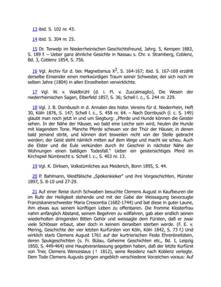 13 ibid. S. 102 nr. 43.
14 ibid. S. 304 nr. 25.
15 Dr. Terwelp im Niederrheinischen Geschichtsfreund, Jahrg. 5, Kempen 1883,
S. 189 f. – Ueber ganz ähnliche Gesichte in Nassau s. Chr. v. Stramberg, Coblenz,
Bd. 3, Coblenz 1854, S. 756.
16 Vgl. Archiv für d. tier. Magnetismus X2, S. 164-167; ibid. S. 167-169 erzählt
derselbe Einsender einen merkwürdigen Traum seiner Schwester, der sich noch im
selben Jahre (1804) in allen Einzelheiten verwirklichte.
17 Vgl. W. v. Waldbrühl (d. i. Fl. v. Zuccalmaglio), Die Wesen der
niederrheinischen Sagen, Elberfeld 1857, S. 36; Schell l. c., S. 244 nr. 229.
18 Vgl. J. B. Dornbusch in d. Annalen des histor. Vereins für d. Niederrhein, Heft
30, Köln 1876, S. 147; Schell l. c., S. 458 nr. 64. – Nach Dornbusch (l. c. S. 149)
glaubt man noch jetzt in und um Siegburg: „Pferde und Hunde können die Geister
sehen. In der Nähe der Häuser, wo bald eine Leiche sein wird, heulen die Hunde
mit klagendem Tone. Manche Pferde scheuen vor der Thür der Häuser, in denen
bald jemand stirbt, und können dort bisweilen nicht von der Stelle gebracht
werden; der Geist steht nämlich mitten auf dem Wege und macht sie scheu. Auch
die Elster und die Eule verkünden durch ihr Geschrei in nächster Nähe der
Wohnungen einen baldigen Todesfall.“ Ueber ein geistersichtiges Pferd im
Kirchspiel Nümbrecht s. Schell l. c., S. 403 nr. 13.
19 Vgl. K. Dirksen, Volkstümliches aus Meiderich, Bonn 1895, S. 44.
20 P. Bahlmann, Westfälische „Spökenkieker“ und ihre Vorgeschichten, Münster
1897, S. 8-10 und 27-29.
21 Auf einer Reise durch Schwaben besuchte Clemens August in Kaufbeuren die
im Rufe der Heiligkeit stehende und mit der Gabe der Weissagung bevorzugte
Franziskanerschwester Maria Crescentia (1682-1744) und bat diese in guter Laune,
ihm etwas aus seinem künftigen Leben zu offenbaren. Die fromme Klosterfrau
nahm anfänglich Abstand, seinem Begehren zu willfahren, gab aber endlich seinen
wiederholten dringenden Bitten Gehör und weissagte dem Fürsten, daß er zwar
viele Schlösser erbaut, aber doch in keinem derselben sterben werde. (F. E. v.
Mering, Geschichte der vier letzten Kurfürsten von Köln, Köln 1842, S. 73 f.) Und
wirklich starb Clemens August 1761 auf der kurtrierischen Feste Ehrenbreitstein,
deren Spukgeschichten (s. Fr. Bülau, Geheime Geschichten etc., Bd. I, Leipzig
1850, S. 449-464) eine Hauptveranlassung gegeben haben, daß der letzte Kurfürst
von Trier, Clemens Wenceslaus († 1812), seine Residenz nach Koblenz verlegte.
Dem Tode Clemens Augusts gingen angeblich verschiedene Vorzeichen voraus: Auf
 