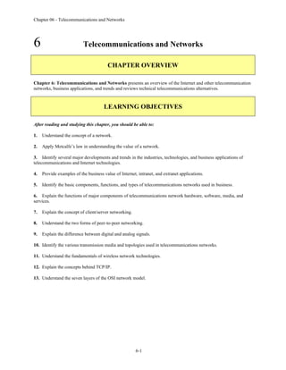 Chapter 06 - Telecommunications and Networks
6-1
6 Telecommunications and Networks
CHAPTER OVERVIEW
Chapter 6: Telecommunications and Networks presents an overview of the Internet and other telecommunication
networks, business applications, and trends and reviews technical telecommunications alternatives.
LEARNING OBJECTIVES
After reading and studying this chapter, you should be able to:
1. Understand the concept of a network.
2. Apply Metcalfe’s law in understanding the value of a network.
3. Identify several major developments and trends in the industries, technologies, and business applications of
telecommunications and Internet technologies.
4. Provide examples of the business value of Internet, intranet, and extranet applications.
5. Identify the basic components, functions, and types of telecommunications networks used in business.
6. Explain the functions of major components of telecommunications network hardware, software, media, and
services.
7. Explain the concept of client/server networking.
8. Understand the two forms of peer-to-peer networking.
9. Explain the difference between digital and analog signals.
10. Identify the various transmission media and topologies used in telecommunications networks.
11. Understand the fundamentals of wireless network technologies.
12. Explain the concepts behind TCP/IP.
13. Understand the seven layers of the OSI network model.
 