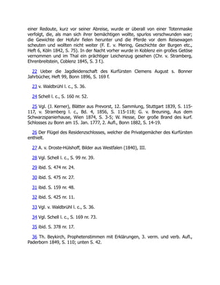 einer Redoute, kurz vor seiner Abreise, wurde er überall von einer Totenmaske
verfolgt, die, als man sich ihrer bemächtigen wollte, spurlos verschwunden war;
die Gewichte der Hofuhr fielen herunter und die Pferde vor dem Reisewagen
scheuten und wollten nicht weiter (F. E. v. Mering, Geschichte der Burgen etc.,
Heft 6, Köln 1842, S. 75). In der Nacht vorher wurde in Koblenz ein großes Getöse
vernommen und im Thal ein prächtiger Leichenzug gesehen (Chr. v. Stramberg,
Ehrenbreitstein, Coblenz 1845, S. 3 f.).
22 Ueber die Jagdleidenschaft des Kurfürsten Clemens August s. Bonner
Jahrbücher, Heft 99, Bonn 1896, S. 169 f.
23 v. Waldbrühl l. c., S. 36.
24 Schell l. c., S. 160 nr. 52.
25 Vgl. (J. Kerner), Blätter aus Prevorst, 12. Sammlung, Stuttgart 1839, S. 115-
117, v. Stramberg l. c., Bd. 4, 1856, S. 115-118; G. v. Breuning, Aus dem
Schwarzspanierhause, Wien 1874, S. 3-5; W. Hesse, Der große Brand des kurf.
Schlosses zu Bonn am 15. Jan. 1777, 2. Aufl., Bonn 1882, S. 14-19.
26 Der Flügel des Residenzschlosses, welcher die Privatgemächer des Kurfürsten
enthielt.
27 A. v. Droste-Hülshoff, Bilder aus Westfalen (1840), III.
28 Vgl. Schell l. c., S. 99 nr. 39.
29 ibid. S. 474 nr. 24.
30 ibid. S. 475 nr. 27.
31 ibid. S. 159 nr. 48.
32 ibid. S. 425 nr. 11.
33 Vgl. v. Waldbrühl l. c., S. 36.
34 Vgl. Schell l. c., S. 169 nr. 73.
35 ibid. S. 378 nr. 17.
36 Th. Beykirch, Prophetenstimmen mit Erklärungen, 3. verm. und verb. Aufl.,
Paderborn 1849, S. 110; unten S. 42.
 