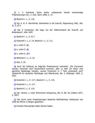 37 J. V. Kutscheit, Sechs bisher unbekannte höchst merkwürdige
Prophezeiungen etc., 2. Aufl., Bonn 1848, S. 14.
38 Beykirch l. c., S. 110.
39 Vgl. K. B. A. Warnefried, Seherblicke in die Zukunft, Regensburg 1861, Abt.
II., S. 63 f.
40 Vgl. F. Zurbonsen, Die Sage von der Völkerschlacht der Zukunft „am
Birkenbaum“, Köln 1897.
41 Beykirch l. c., S. 91 f.
42 Kutscheit l. c., S. 14; Beykirch l. c., S. 111.
43 s. unten S. 48.
44 s. unten S. 48.
45 s. unten S. 39 f.
46 Bahlmann l. c., S. 23.
47 ibid. S. 30.
48 Auch bei Salzburg ist folgende Prophezeiung verbreitet: „Die Franzosen
werden nochmals nach Deutschland kommen, aber zu Köln am Rhein eine
gänzliche Niederlage erleiden, worauf Frankreich in 7 Teile zerstückelt wird“
(Zeitschrift für deutsche Mythologie und Sittenkunde, Bd. 4, Göttingen 1859, S.
202).
49 Kutscheit l. c., S. 12 f.; Beykirch l. c., S. 110.
50 Kutscheit l. c., S. 13 f.
51 Beykirch l. c., S. 110.
52 Vgl.: Denkw. u. nützl. Rheinischer Antiquarius, Abt. II. Bd. 20, Coblenz 1871,
S. 209 f.
53 Der durch seine Prophezeiungen bekannte Bartholomäus Holzhauser war
1658 als Pfarrer in Bingen gestorben.
54 Einzelne Manuskripte sollen Romae haben.
 