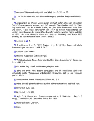 70 Aus dem Volksmunde mitgeteilt von Schell l. c., S. 552 nr. 26.
71 z. B. der Straßen zwischen Bonn und Hangelar, zwischen Sieglar und Mondorf
etc.
72 Angekündigt als Wagen, „so da durch alle Welt laufen, ohne von lebendigen
Geschöpfen gezogen zu werden, also daß man die Wegsstrecken nach der Vögel
Flug ausrechnet“ und als schwere Schiffe, die „den Rhein hinanlaufen ohne Pferd
und Wind“. – Das erste Dampfschiff kam 1817 bei hohem Wasserstande von
London nach Koblenz; der regelmäßige Dampferverkehr zwischen Mainz und Köln
ist 1827, die erste deutsche Eisenbahn zwischen Nürnberg und Fürth 1835
eröffnet, die Köln-Mindener Bahn 1844-47 erbaut.
73 s. oben, S. 20 ff.
74 Schrattenholz l. c., S. 25-27, Beykirch l. c., S. 102-104; Jaspers sämtliche
Prophezeiungen. Dortmund 1866, S. 20 f.
75 Rußland oder Türkei?
76 Höchste Kuppel des Siebengebirges.
77 W. Schrattenholz, Neues Prophetienbüchlein über den deutschen Kaiser etc.,
Bonn 1848, S. 8.
78 Ein an der Sieg unweit Müllekoven gelegener Wald.
79 Etwa der Dom? Von diesem behauptete eine im bergischen Volke sehr
verbreitete uralte Weissagung unbekannten Ursprungs, daß er nie vollendet
werden würde.
80 Schrattenholz, Neues Prophetienbüchlein etc., S. 7.
81 Meile, eine so genannte Strecke auf der Bonner Landstraße, oberhalb Köln.
82 Beykirch l. c., S. 111.
83 Beykirch l. c., S. 38 f.
84 Vgl.: C. A. Krumscheid, Prophezeiungen auf d. J. 1860 etc. I: Des J. P.
Knopp.... Geschicke und Geschichte. Linz a. Rh. 1859.
85 Daher der Name „Körper“.
86 lüge.
 