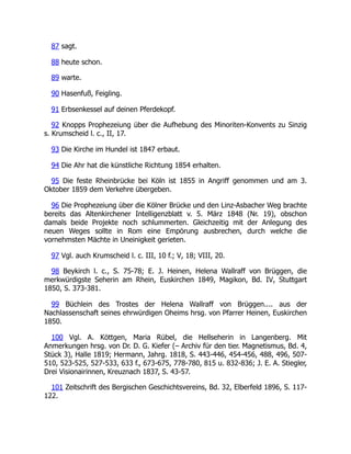 87 sagt.
88 heute schon.
89 warte.
90 Hasenfuß, Feigling.
91 Erbsenkessel auf deinen Pferdekopf.
92 Knopps Prophezeiung über die Aufhebung des Minoriten-Konvents zu Sinzig
s. Krumscheid l. c., II, 17.
93 Die Kirche im Hundel ist 1847 erbaut.
94 Die Ahr hat die künstliche Richtung 1854 erhalten.
95 Die feste Rheinbrücke bei Köln ist 1855 in Angriff genommen und am 3.
Oktober 1859 dem Verkehre übergeben.
96 Die Prophezeiung über die Kölner Brücke und den Linz-Asbacher Weg brachte
bereits das Altenkirchener Intelligenzblatt v. 5. März 1848 (Nr. 19), obschon
damals beide Projekte noch schlummerten. Gleichzeitig mit der Anlegung des
neuen Weges sollte in Rom eine Empörung ausbrechen, durch welche die
vornehmsten Mächte in Uneinigkeit gerieten.
97 Vgl. auch Krumscheid l. c. III, 10 f.; V, 18; VIII, 20.
98 Beykirch l. c., S. 75-78; E. J. Heinen, Helena Wallraff von Brüggen, die
merkwürdigste Seherin am Rhein, Euskirchen 1849, Magikon, Bd. IV, Stuttgart
1850, S. 373-381.
99 Büchlein des Trostes der Helena Wallraff von Brüggen.... aus der
Nachlassenschaft seines ehrwürdigen Oheims hrsg. von Pfarrer Heinen, Euskirchen
1850.
100 Vgl. A. Köttgen, Maria Rübel, die Hellseherin in Langenberg. Mit
Anmerkungen hrsg. von Dr. D. G. Kiefer (– Archiv für den tier. Magnetismus, Bd. 4,
Stück 3), Halle 1819; Hermann, Jahrg. 1818, S. 443-446, 454-456, 488, 496, 507-
510, 523-525, 527-533, 633 f., 673-675, 778-780, 815 u. 832-836; J. E. A. Stiegler,
Drei Visionairinnen, Kreuznach 1837, S. 43-57.
101 Zeitschrift des Bergischen Geschichtsvereins, Bd. 32, Elberfeld 1896, S. 117-
122.
 