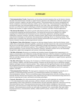 Chapter 06 - Telecommunications and Networks
6-2
SUMMARY
• Telecommunications Trends. Organizations are becoming networked enterprises that use the Internet, intranets,
and other telecommunications networks to support business operations and collaboration within the enterprise and
with their customers, suppliers, and other business partners. Telecommunications has entered a deregulated and
fiercely competitive environment with many vendors, carriers, and services. Telecommunications technology is
moving toward open, inter-networked digital networks for voice, data, video, and multimedia. A major trend is the
pervasive use of the Internet and its technologies to build interconnected enterprise and global networks, like
intranets and extranets, to support enterprise collaboration, e-commerce, and other e-business applications.
• The Internet Revolution. The explosive growth of the Internet and the use of its enabling technologies have
revolutionized computing and telecommunications. The Internet has become the key platform for a rapidly
expanding list of information and entertainment services and business applications, including enterprise
collaboration, electronic commerce, and other e-business systems. Open systems with unrestricted connectivity
using Internet technologies are the primary telecommunications technology drivers in e-business systems. Their
primary goal is to promote easy and secure access by business professionals and consumers to the resources of the
Internet, enterprise intranets, and interorganizational extranets.
• The Business Value of the Internet. Companies are deriving strategic business value from the Internet, which
enables them to disseminate information globally, communicate and trade interactively with customized information
and services for individual customers, and foster collaboration of people and integration of business processes
within the enterprise and with business partners. These capabilities allow them to generate cost savings from using
Internet technologies, revenue increases from electronic commerce, and better customer service and relationships
through better supply chain management and customer relationship management.
• The Role of Intranets. Businesses are installing and extending intranets throughout their organizations to (1)
improve communications and collaboration among individuals and teams within the enterprise; (2) publish and share
valuable business information easily, inexpensively, and effectively via enterprise information portals and intranet
Web sites and other intranet services; and (3) develop and deploy critical applications to support business operations
and decision making.
• The Role of Extranets. The primary role of extranets is to link the intranet resources of a company to the intranets
of its customers, suppliers, and other business partners. Extranets can also provide access to operational company
databases and legacy systems to business partners. Thus, extranets provide significant business value by facilitating
and strengthening the business relationships of a company with customers and suppliers, improving collaboration
with its business partners, and enabling the development of new kinds of Web-based services for its customers,
suppliers, and others.
• Telecommunications Networks. The major generic components of any telecommunications network are (1)
terminals, (2) telecommunications processors, (3) communications channels, (4) computers, and (5)
telecommunications software. There are several basic types of telecommunications networks, including wide area
networks (WANs) and local area networks (LANs). Most WANs and LANs are interconnected using client/server,
network computing, peer-to-peer, and Internet networking technologies.
• Network Alternatives. Key telecommunications network alternatives and components are summarized in Figure
6.11 for telecommunications media, processors, software, channels, and network architectures. A basic
understanding of these major alternatives will help business end users participate effectively in decisions involving
telecommunications issues. Telecommunications processors include modems, multiplexers, inter-network
processors, and various devices to help interconnect and enhance the capacity and efficiency of telecommunications
channels. Telecommunications networks use such media as twisted pair wire, coaxial cables, fiber-optic cables,
terrestrial microwave, communications satellites, cellular and PCS systems, wireless LANs, and other wireless
technologies.
 