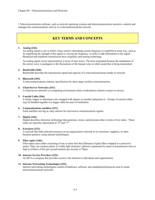 Chapter 06 - Telecommunications and Networks
6-3
• Telecommunications software, such as network operating systems and telecommunications monitors, controls and
manages the communications activity in a telecommunications network.
KEY TERMS AND CONCEPTS
1. Analog (244):
An analog signal is one in which a base carrier's alternating current frequency is modified in some way, such as
by amplifying the strength of the signal or varying the frequency, in order to add information to the signal.
Broadcast and telephone transmission have originally used analog technology.
An analog signal can be represented as a series of sine waves. The term originated because the modulation of
the carrier wave is analogous to the fluctuations of the human voice or other sound that is being transmitted.
2. Bandwidth (260):
Bandwidth describes the transmission speed and capacity of a telecommunications media or network.
3. Bluetooth (249):
A telecommunications industry specification for short range wireless communications.
4. Client/Server Networks (241):
A client/server network is a computing environment where workstations (clients) connect to servers.
5. Coaxial Cable (246):
A sturdy copper or aluminum wire wrapped with spacers to insulate and protect it. Groups of coaxial cables
may be bundled together in a bigger cable for ease of installation.
6. Communications satellites (247):
Earth satellites serving as relay stations for microwave communications signals.
7. Digital (244):
Digital describes electronic technology that generates, stores, and processes data in terms of two states. These
states are typically represented as "0" and "1".
8. Extranets (232):
A network that links selected resources on an organization's network to its customers, suppliers, or other
business partners, using internet technologies.
9. Fiber optics (246):
Fiber optics uses cables consisting of one or more hair-thin filaments of glass fiber wrapped in a protective
jacket. They can conduct pulses of visible light elements ( photons ) generated by lasers at transmission rates as
high as trillions of bits per second (terabits per second, or Tbps).
10. Internet Service Providers (225):
An ISP is a company that provides access to the Internet to individuals and organizations.
11. Internet Networking Technologies (222):
Internet networking technologies consist of hardware, software, and standardized protocols used to create
telecommunications networks.
 