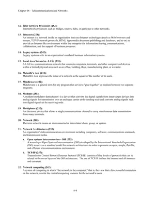 Chapter 06 - Telecommunications and Networks
6-4
12. Inter-network Processors (252):
Internetwork processors such as bridges, routers, hubs, or gateways to other networks.
13. Intranets (229):
An intranet is a network inside an organization that uses Internet technologies (such as Web browsers and
servers, TCP/IP network protocols, HTML hypermedia document publishing and databases, and so on) to
provide an Internet-like environment within the enterprise for information sharing, communications,
collaboration, and the support of business processes.
14. Legacy systems (242):
Legacy systems refer to an organization's outdated business information systems.
15. Local Area Networks - LANs (239):
A LAN is a communications network that connects computers, terminals, and other computerized devices
within a limited physical area such as an office, building, floor, manufacturing plant, or worksite.
16. Metcalfe’s Law (218):
Metcalfe's Law expresses the value of a network as the square of the number of its users.
17. Middleware (222):
Middleware is a general term for any program that serves to "glue together" or mediate between two separate
programs.
18. Modems (251):
A modem (modulator-demodulator) is a device that converts the digital signals from input/output devices into
analog signals for transmission over an analogue carrier at the sending node and converts analog signals back
into digital signals at the receiving node.
19. Multiplexer (252):
An electronic device that allows a single communications channel to carry simultaneous data transmissions
from many terminals.
20. Network (218):
The term network means an interconnected or interrelated chain, group, or system.
21. Network Architectures (255)
An organization's telecommunications environment including computers, software, communications standards,
and transmission media.
a. Open systems interconnection - OSI (255):
A seven-layer Open Systems Interconnection (OSI) developed by the International Standards Organization
(ISO) to serve as a standard model for network architectures in order to promote an open, simple, flexible,
and efficient telecommunications environment.
b. TCP/IP (257):
Transmission Control Protocol/Internet Protocol (TCP/IP) consists of five levels of protocols that can be
related to the seven layers of the OSI architecture. The use of TCP/IP defines the Internet and all intranets
and extranets.
22. Network computing (242):
A system of computing in which “the network is the computer,” that is, the view that a few powerful computers
on the network provide the central computing resource for the network's users.
 