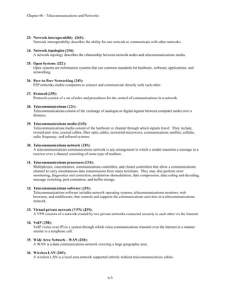 Chapter 06 - Telecommunications and Networks
6-5
23. Network interoperability (261):
Network interoperability describes the ability for one network to communicate with other networks.
24. Network topologies (254):
A network topology describes the relationship between network nodes and telecommunications media.
25. Open Systems (222):
Open systems are information systems that use common standards for hardware, software, applications, and
networking.
26. Peer-to-Peer Networking (243):
P2P networks enable computers to connect and communicate directly with each other.
27. Protocol (255):
Protocols consist of a set of rules and procedures for the control of communications in a network.
28. Telecommunications (221):
Telecommunications consist of the exchange of analogue or digital signals between computer nodes over a
distance.
29. Telecommunications media (245):
Telecommunications media consist of the hardware or channel through which signals travel. They include,
twisted-pair wire, coaxial cables, fiber optic cables, terrestrial microwave, communications satellite, cellular,
radio frequency, and infrared systems.
30. Telecommunications network (235):
A telecommunications communications network is any arrangement in which a sender transmits a message to a
receiver over a channel consisting of some type of medium .
31. Telecommunications processors (251):
Multiplexers, concentrators, communications controllers, and cluster controllers that allow a communications
channel to carry simultaneous data transmissions from many terminals. They may also perform error
monitoring, diagnostics and correction, modulation-demodulation, data compression, data coding and decoding,
message switching, port contention, and buffer storage.
32. Telecommunications software (253):
Telecommunications software includes network operating systems, telecommunications monitors, web
browsers, and middleware, that controls and supports the communications activities in a telecommunications
network.
33. Virtual private network (VPN) (239):
A VPN consists of a network created by two private networks connected securely to each other via the Internet.
34. VoIP (258):
VoIP (voice over IP) is a system through which voice communications transmit over the internet in a manner
similar to a telephone call.
35. Wide Area Network - WAN (238):
A WAN is a data communications network covering a large geographic area.
36. Wireless LAN (249):
A wireless LAN is a local area network supported entirely without telecommunications cables.
 