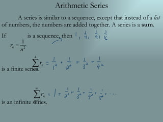 Arithmetic Series A series is similar to a sequence, except that instead of a  list  of numbers, the numbers are added together. A series is a  sum . If  is a sequence, then is a finite series. is an infinite series. 