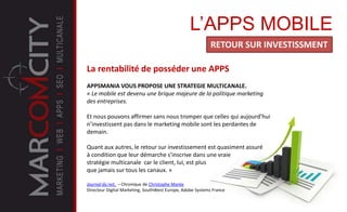 L’APPS MOBILE
RETOUR SUR INVESTISSMENT
La rentabilité de posséder une APPS
APPSMANIA VOUS PROPOSE UNE STRATEGIE MULTICANALE.
« Le mobile est devenu une brique majeure de la politique marketing
des entreprises.
Et nous pouvons affirmer sans nous tromper que celles qui aujourd’hui
n’investissent pas dans le marketing mobile sont les perdantes de
demain.
Quant aux autres, le retour sur investissement est quasiment assuré
à condition que leur démarche s’inscrive dans une vraie
stratégie multicanale car le client, lui, est plus
que jamais sur tous les canaux. »
Journal du net, – Chronique de Christophe Marée
Directeur Digital Marketing, SouthWest Europe, Adobe Systems France
 