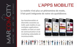 Le mobile n’est plus un phénomène de mode,
il fait parti intégrante de notre vie quotidienne.
L’APPS MOBILITE
Ses fonctionnalités et
diversités associées au
trafic web mobile et aux
multiples applications
mobiles en font un outil
de communication et de
marketing redoutable et
incontournable.
 