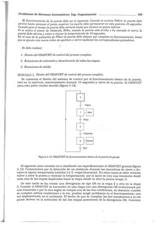 Problemas de Sistemas Automáticos. Ing. Organización 129
El funcionamiento de Za puerta debe ser el siguiente. Cuando se accione PAbrir la puerta debe
abrirse hasta alcanzar el punto superior. La puerta debe permanecer en esta posición 10 segundos.
Cuando pase el tiempo la puerta debe cerrarse hasta que alcance su punto inferior.
Si se activa el sensor de obstáculo, SObs, cuando la puerta está arriba o ha iniciado el cierre, la
puerta debe abrirse y volver a iniciar la temporización de 10 segundos.
En el caso de la pulsación de PParo la puerta debe detener por completo su funcionamiento, hasta
que se ejecute una nueva orden de apertura o cierre mediante los correspondientes pulsadores.
Se debe realizar:
l. Diseño del GRAFCET de control del proceso completo.
2. Ecuaciones de activación y desactivación de todas las etapas.
3. Ecuaciones de salida.
APARTADO l. Diseño del GRAFCET de control del proceso completo.
Se comienza el diseño del sistema de control por el funcionamiento básico de la puerta,
esto es, la apertura, mantenimiento durante 1O segundos y cierre de la puerta. El GRAFCET
para esta parte resulta sencillo (figura 3.12).
Figura 3.12: GRAFCET de funcionamiento básico de la puerta de garaje
El siguiente paso consiste en ir añadiendo las especificaciones al GRAFCET general (figura
3.13). Comencemos por la detección de un obstáculo durante las maniobras de cierre o du-
rante la espera temporizada (estados 3 y 2, respectivamente). En estos casos se debe reiniciar
volver a abrir la puerta y reiniciar la temporización, por lo tanto se crea una transición desde
cada una de las etapas implicadas hacia la etapa donde se abre la puerta (etapa 1).
De este modo se ha creado una divergencia de tipo OR en la etapa 2 y otra en la etapa
3. Cuando el GRAFCET se encuentre en una etapa con una divergencia OR evolucionará por
una transición o por la otra según se cumpla una de las dos condiciones, no obstante, cuando
se cumplan ambas condiciones a la vez, pueden surgir problemas en el funcionamiento una
vez implementado en el autómata. El hecho de que se cumplan las dos transiciones a la vez
puede derivar en la activación de las dos etapas posteriores de la divergencia OR. Conviene
 
