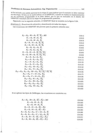 Problemas de Sistemas Automáticos. Ing. Organización 141
se ha incluido una salida opcional en la etapa 21 para indicar que el contador se debe reiniciar
en esa etapa. Si bien no se suele indicar en el GRAFCET, cuando se r ealiza su implementación
en un autómata programable sí se debe definir, por lo que su inclusión en el diseño del
GRAFCET resultará útil en la etapa de programación posterior.
Siguiendo con la segunda solución, el GRAFCET final se muestra en la figura 3.24.
APARTADO 2. Ecuaciones de activación y desactivación de todas las etapas.
Las ecuaciones del GRAFCET del proceso para la primera solución son:
Eo =E21 · B3 + Eo ·E1 ·E4 + MS
E1 =Eo ·M +E1 ·E3
E2 =Eo ·M +E2 ·E4
E3 =E1-Sl+E3 - ~
E4 = E2 · S2 + E4 ·Es ·E6
Es =E3 · E4 +Es ·E1
E6 =E3 · E4 +E6 .EJ;,
E1 =Es-Bl+E1 ·E9·E1o·En
Es = Es ·B2 +Ea ·E9 ·E10 ·En
E9 =E1 ·Es +Eg -E12
E10 =E1 ·Es +E10 -E13
En= E1 ·Es +En ·E14
E12 = E9 · Sl + E12 ·E1s
E13 =E10 · S2 +E13 ·E15
E14 =En· Tl + E14 ·E15
- -- - - - -
E1s = E12 -E13 ·E14 ·B3 +E1s -E16 ·E11 +Es -E6
E16 =E15 · C = 19 +E16 ·Ern
E11 = E1s · C = 19 +E11 ... E:19
E1s =El6 ·Bl+E1s -E20
E19 =E 11 · B2 + E19 ·E20
E20 =E1s ·Ern + E20 ·E21
E21 =E20 · T2 + E21 · Eo
Si se aplican las leyes de DeMorgan, las ecuaciones se convierten en:
Eo =E21 · B3 +Eo · (E1 + E4) + MS
E1 =Eo -M +E1 -E3
E2 = Eo · M +E2 · E4
E3 =E1 ·Sl +E3 · (E5 +E6)
E4 =E2 · S2 +E4 · (Es +E6)
Es =Es ·E4 +E15 · (C < 19) +Es ·E1
E6 =Es ·E4 +E15 · (C < 19) +E6 ·Ea
E1 =Es· Bl +E1 · (Eg +E10 +En)
Ea =Es ·B2 +Es · (Eg +E10 +En)
(3.9.1)
(3.9.2)
(3.9.3)
(3.9.4)
(3.9.5)
(3.9.6)
(3.9.7)
(3.9.8)
(3.9.9)
(3.9.10)
(3.9.11)
(3.9.12)
(3.9.13)
(3.9.14)
(3.9.15)
(3.9.16)
(3.9.17)
(3.9.18)
(3.9.19)
(3.9.20)
(3.9.21)
(3.9.22)
(3.9.23)
(3.9.24)
(3.9.25)
(3.9.26)
(3.9.27)
(3.9.28)
(3.9.29)
(3.9.30)
(3.9.31)
(3.9.32)
 