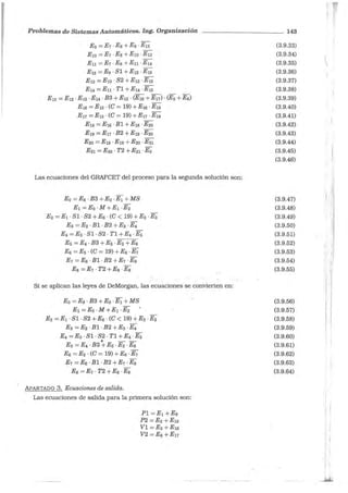 Problemas de Sistemas Automáticos. Ing. Organización - - - - - - - - - - - 143
E9 =E1 ·Ea +Eg · E12
E10 =E1 · Es + E1a ·E13
E 11 =E1 -Ea +En -E14
E12 =Eg · Sl +E12 ·E1s
E13 =E10 · S2 + E13 · E1s
E14 =Eu · Tl +E14 -E1s
E1s = E12 -E13 ·E14 ·B3 + E1s · (E16 +E11) · (Es +E6)
E16 =E1s · (C = 19) +El6 · E1a
E11 = E15 · (C = 19) +E11 · E19
E1s =El6 ·Bl +E1a -E20
E19 =E11 ·B2 +E19 -E20
E2a =Ern ·E19 +E2a ·E21
E21 =E20 · T2 +E21 -Ea
Las ecuaciones del GRAFCET del proceso para la segunda solución son:
Ea =Es · B3 + Ea ·E1 + MS
E1 =Ea · M +E1 ·E2
E2 = E1 · Sl · S2 + E6 · (C < 19) +E2 ·Ea
Ea =E2 · Bl ·B2 +Ea · E4
E4 =Ea · Sl · S2 · Tl +E4 · Es
Es= E4 · B3 +Es -E2 +E6
E6 =Es · (C = 19) +Es ·E1
E1 = E6 -Bl -B2 +E1 -Ea
Ea =E1 · T2 +Ea ·Ea
Si se aplic_an las leyes de DeMorgan, las ecuaciones se convierten en:
Ea =Ea -B3 +Ea -E1 +MS
E1 =Ea -M +E1 -E2
E2 =E1 · Sl · S2 +E6 · (C < 19) + E2 ·Ea
Ea =E2 -Bl -B2 +Ea -E4
E4 =Ea ·Sl · S2 · Tl +E4 ·Es
' - -
Es = E4 ·B3 +Es · E2 ·E6
Es =Es · (C = 19) +E6 · E1
E1 =E6 ·Bl · B2 +E1 · Ea
Ea =E1 · T2 +Ea -Ea
.APARTADO 3. Ecuaciones de salida.
Las ecuaciones de salida para la primera solución son:
Pl=E1+E9
P2 =E2 +E10
Vl =Es +E16
V2 =E6 +E11
(3.9.33)
(3.9.34)
(3.9.35)
(3.9.36)
(3.9.37)
(3.9.38)
(3.9.39)
(3.9.40)
(3.9.41)
(3.9.42)
(3.9.43)
(3.9.44)
(3.9.45)
(3.9.46)
(3.9.47)
(3.9.48)
(3.9.49)
(3.9.50)
(3.9.51)
(3.9.52)
(3.9.53)
(3.9.54)
(3.9.55)
(3.9.56)
(3.9.57)
(3.9.58)
(3.9.59)
(3.9.60)
(3.9.61)
(3.9.62)
(3.9.63)
(3.9.64)
'1
1 !
!
1
,,
1
"1
: ¡¡'
r¡1 '
i
1
1 '
i
;
¡·
'
 